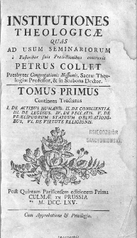 Institutiones Theologicae Quas Ad Usum Seminariorum é Fusioribus suis Praelečtionibus contraxit / Petrus Collet [...]. T.1, Continens Tractatus: I. De Actibus Humanis. II. De Conscientia. III. De Legibus. IV. De Peccatis. V. De Praecipuorum Statuum Obligationibus. VI. De Virtute Religionis. – Post Quintam Parisiensem editionem Prima Culmae In Prussia.