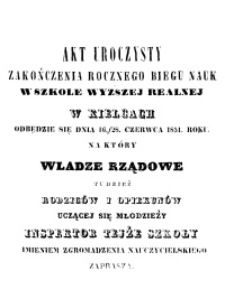 Akt Uroczysty zakończenia rocznego biegu nauk w Szkole Wyższej Realnej w Kielcach odbędzie się dnia 16/28 Czerwca 1851. Roku, na który Władze Rządowe tudzież Rodziców i opiekunów uczącej się młodzieży Inspektor tejże Szkoły imieniem zgromadzenia nauczycielskiego zaprasza