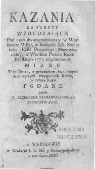 Kazania do Pokuty Wzbudzaiące Pod czas dwutygodniowey w Warszawie Missyi, w Kościele XX. Societatis Jesu Prowincyi Mazowieckiey, w Wielkim Poście Roku Pańskiego 1771, odprawioney Miane Y do Druku, z przydaniem dwu innych dawnieyszych przygodnich Kazań, w tymże Roku Podane / przez X. Grzegorza Zacharyaszewicza[...].